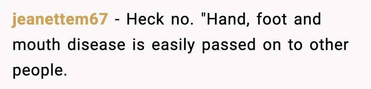 jeanettem67 − Heck no. "Hand, foot and mouth disease is easily passed on to other people.