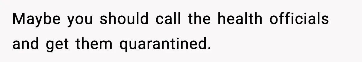 Maybe you should call the health officials and get them quarantined.