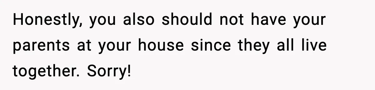 Honestly, you also should not have your parents at your house since they all live together. Sorry!