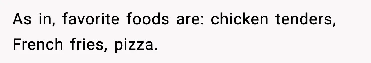 As in, favorite foods are: chicken tenders, French fries, pizza.