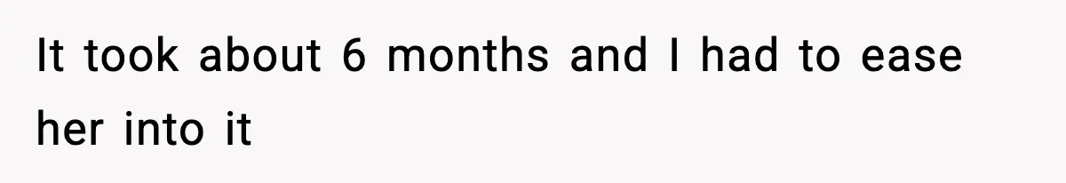 It took about 6 months and I had to ease her into it