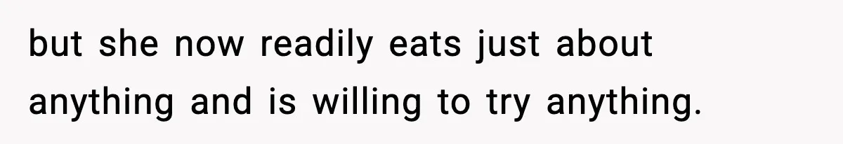 but she now readily eats just about anything and is willing to try anything.