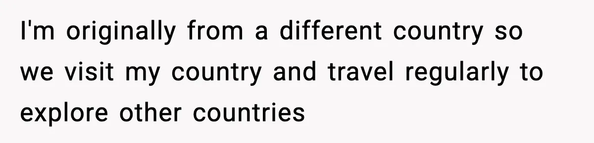 I'm originally from a different country so we visit my country and travel regularly to explore other countries