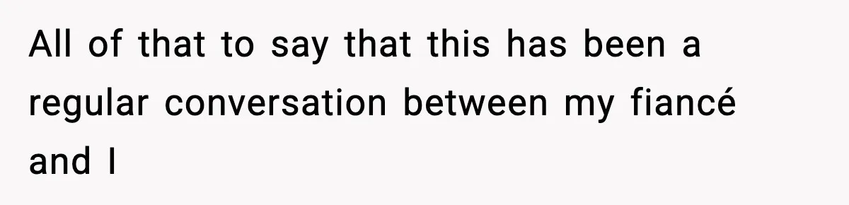 All of that to say that this has been a regular conversation between my fiancé and I