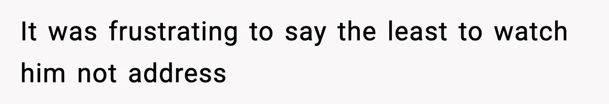 It was frustrating to say the least to watch him not address