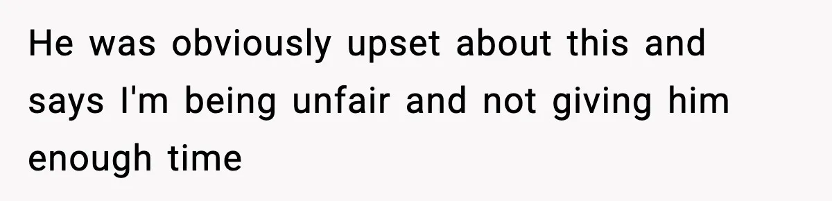 He was obviously upset about this and says I'm being unfair and not giving him enough time