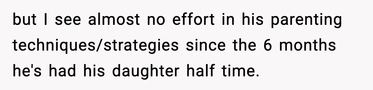 but I see almost no effort in his parenting techniques/strategies since the 6 months he's had his daughter half time.