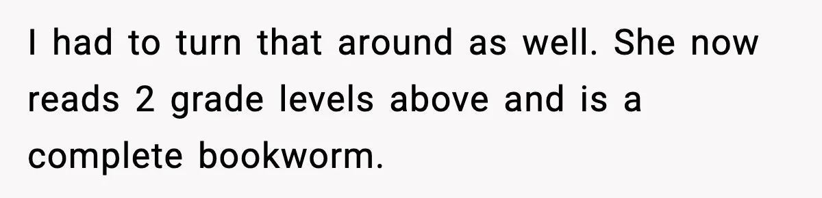 I had to turn that around as well. She now reads 2 grade levels above and is a complete bookworm.