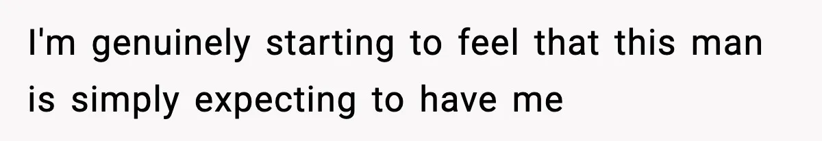 I'm genuinely starting to feel that this man is simply expecting to have me
