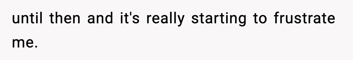 until then and it's really starting to frustrate me.