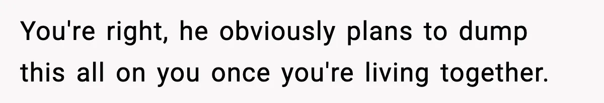 You're right, he obviously plans to dump this all on you once you're living together.