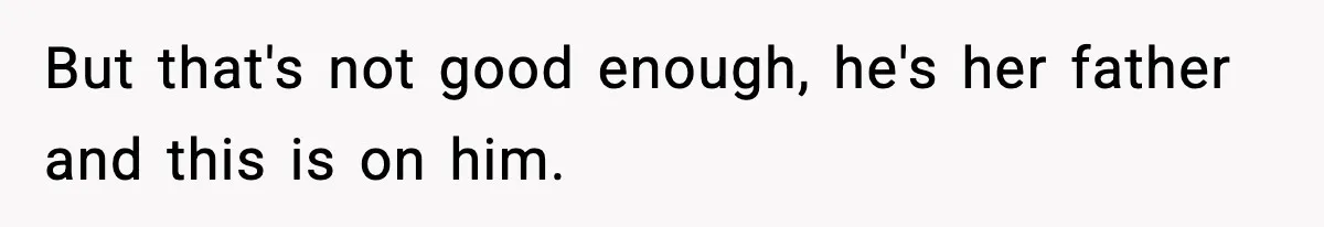 But that's not good enough, he's her father and this is on him.
