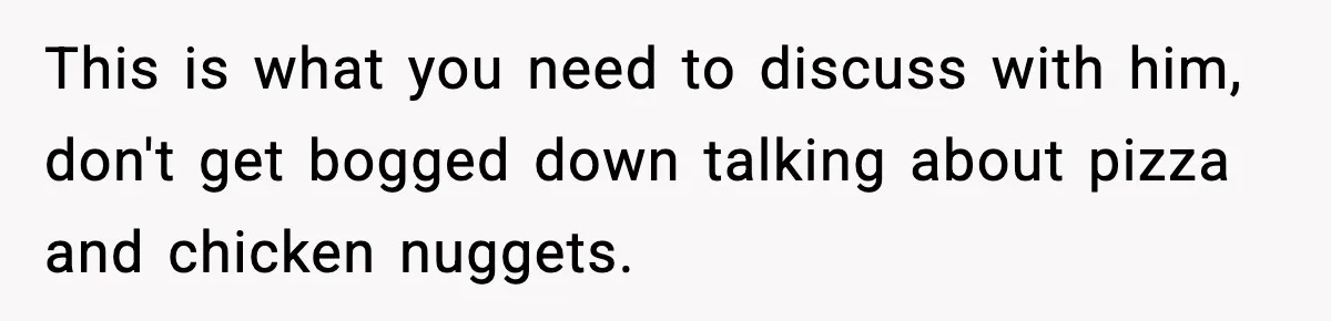 This is what you need to discuss with him, don't get bogged down talking about pizza and chicken nuggets.