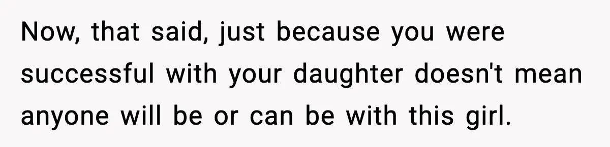 Now, that said, just because you were successful with your daughter doesn't mean anyone will be or can be with this girl.