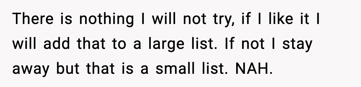 There is nothing I will not try, if I like it I will add that to a large list. If not I stay away but that is a small list....