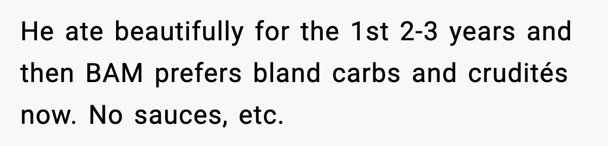 He ate beautifully for the 1st 2-3 years and then BAM prefers bland carbs and crudités now. No sauces, etc.
