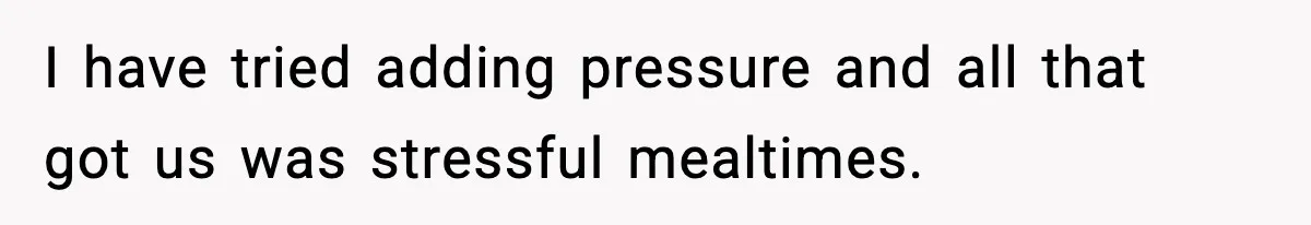 I have tried adding pressure and all that got us was stressful mealtimes.