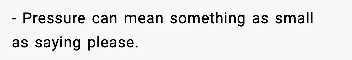 - Pressure can mean something as small as saying please.