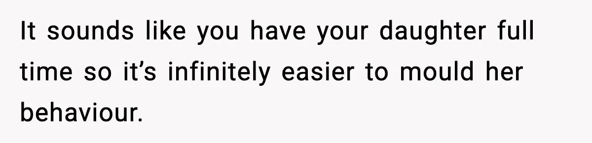 It sounds like you have your daughter full time so it’s infinitely easier to mould her behaviour.