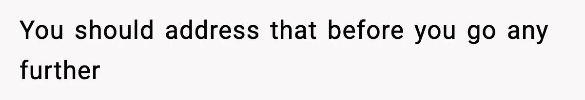 You should address that before you go any further