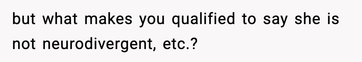 but what makes you qualified to say she is not neurodivergent, etc.?
