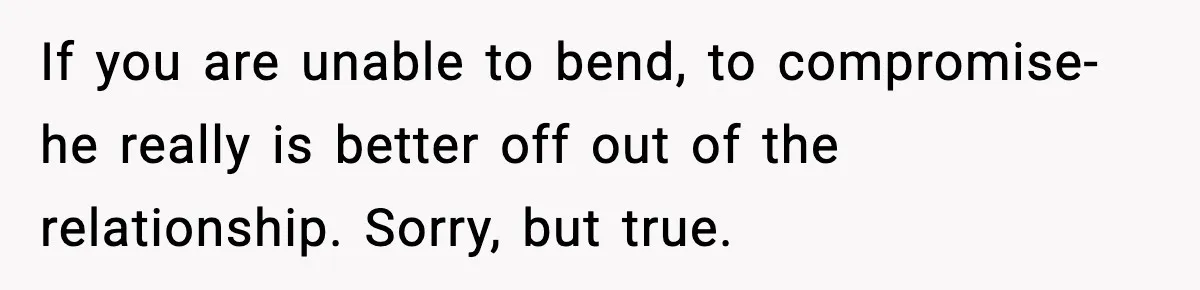 If you are unable to bend, to compromise- he really is better off out of the relationship. Sorry, but true.