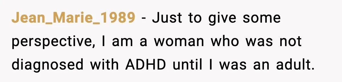 Jean_Marie_1989 − Just to give some perspective, I am a woman who was not diagnosed with ADHD until I was an adult.