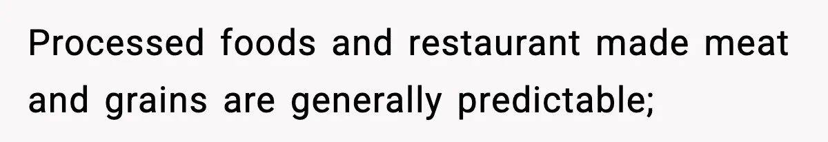 Processed foods and restaurant made meat and grains are generally predictable;