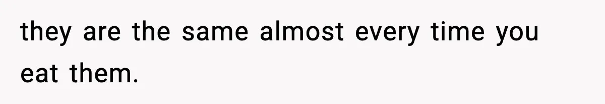 they are the same almost every time you eat them.