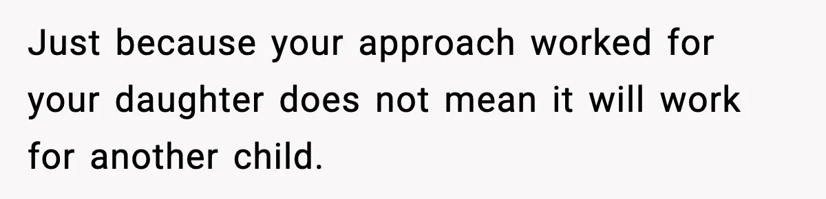 Just because your approach worked for your daughter does not mean it will work for another child.