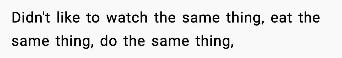 Didn't like to watch the same thing, eat the same thing, do the same thing,