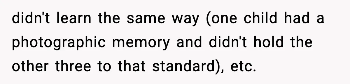 didn't learn the same way (one child had a photographic memory and didn't hold the other three to that standard), etc.