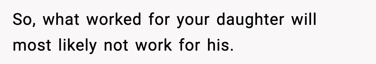 So, what worked for your daughter will most likely not work for his.