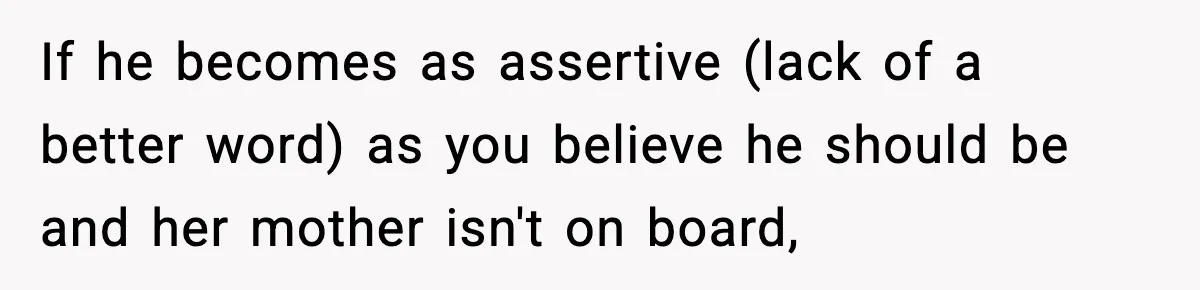If he becomes as assertive (lack of a better word) as you believe he should be and her mother isn't on board,