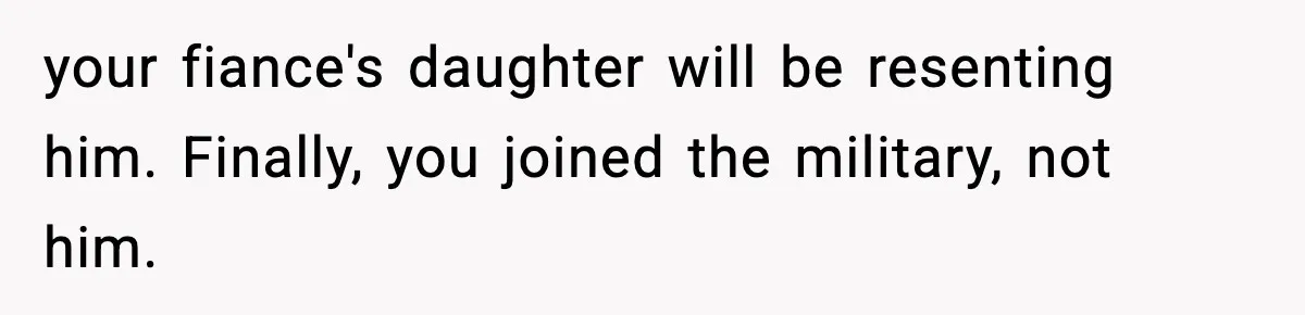 your fiance's daughter will be resenting him. Finally, you joined the military, not him.