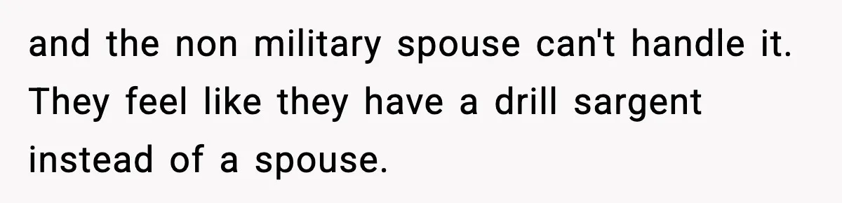 and the non military spouse can't handle it. They feel like they have a drill sargent instead of a spouse.