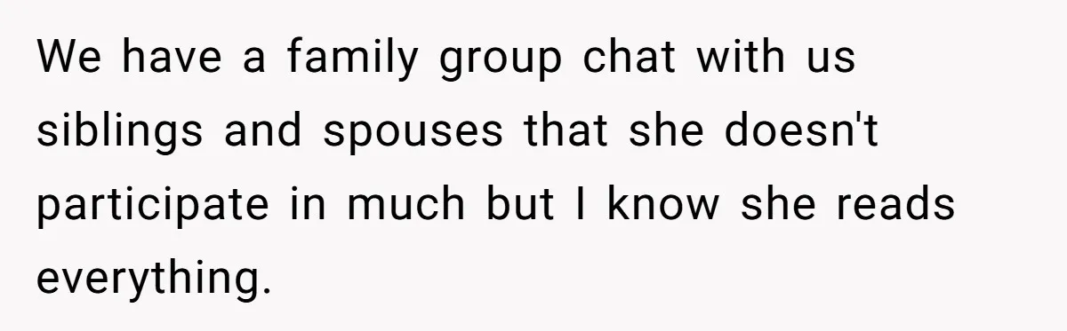 Woman Slams Door On SIL Who Brings Three Strangers For An “Unannounced Girls Trip” We have a family group chat with us siblings and spouses that she doesn't participate in much but I know she reads everything.