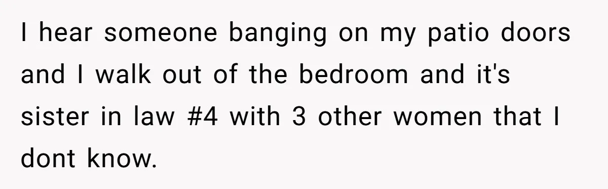 Woman Slams Door On SIL Who Brings Three Strangers For An “Unannounced Girls Trip” I hear someone banging on my patio doors and I walk out of the bedroom and it's sister in law #4 with 3 other women that I dont know.