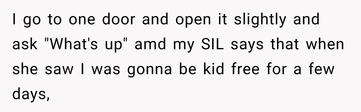 Woman Slams Door On SIL Who Brings Three Strangers For An “Unannounced Girls Trip” I go to one door and open it slightly and ask "What's up" amd my SIL says that when she saw I was gonna be kid free for a few...