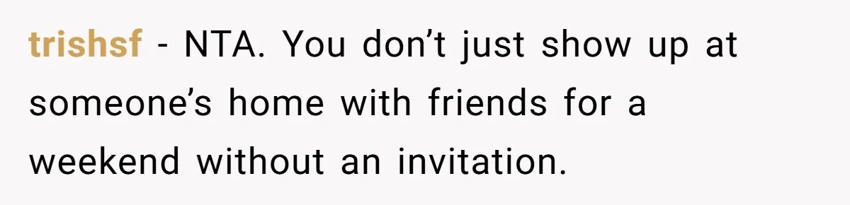 Woman Slams Door On SIL Who Brings Three Strangers For An “Unannounced Girls Trip” trishsf − NTA. You don’t just show up at someone’s home with friends for a weekend without an invitation.