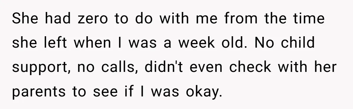 She had zero to do with me from the time she left when I was a week old. No child support, no calls, didn't even check with her parents to...