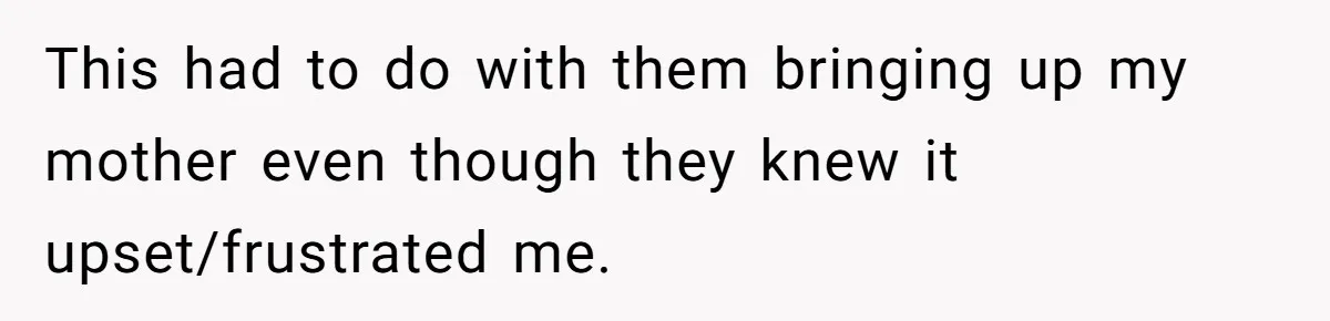 This had to do with them bringing up my mother even though they knew it upset/frustrated me.