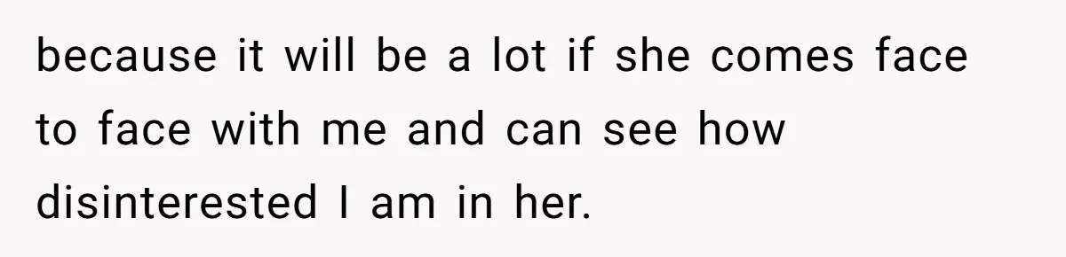 because it will be a lot if she comes face to face with me and can see how disinterested I am in her.