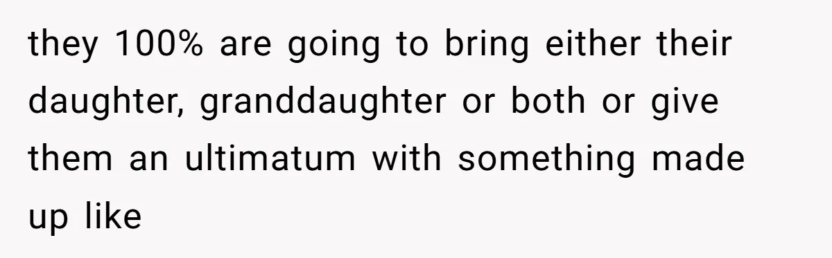 they 100% are going to bring either their daughter, granddaughter or both or give them an ultimatum with something made up like