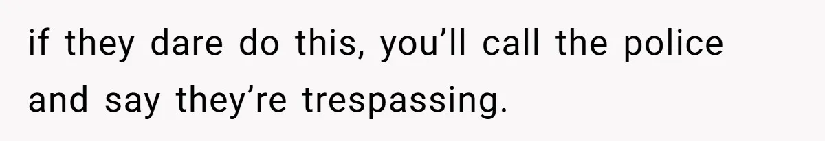 if they dare do this, you’ll call the police and say they’re trespassing.