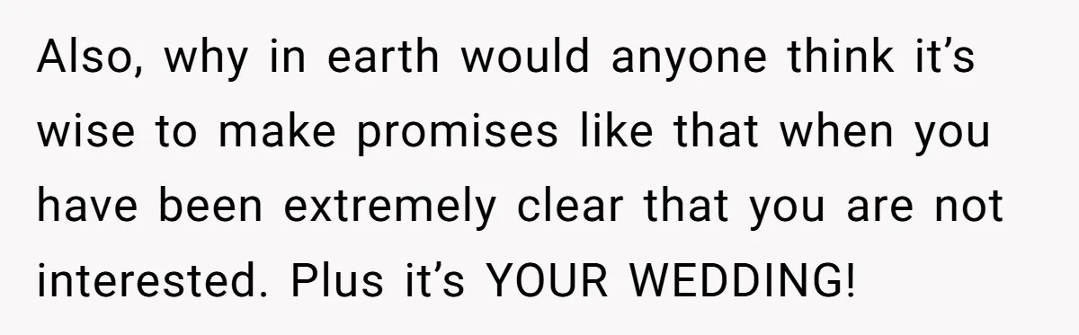 Also, why in earth would anyone think it’s wise to make promises like that when you have been extremely clear that you are not interested. Plus it’s YOUR WEDDING!