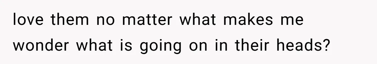 love them no matter what makes me wonder what is going on in their heads?