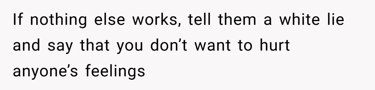 If nothing else works, tell them a white lie and say that you don’t want to hurt anyone’s feelings