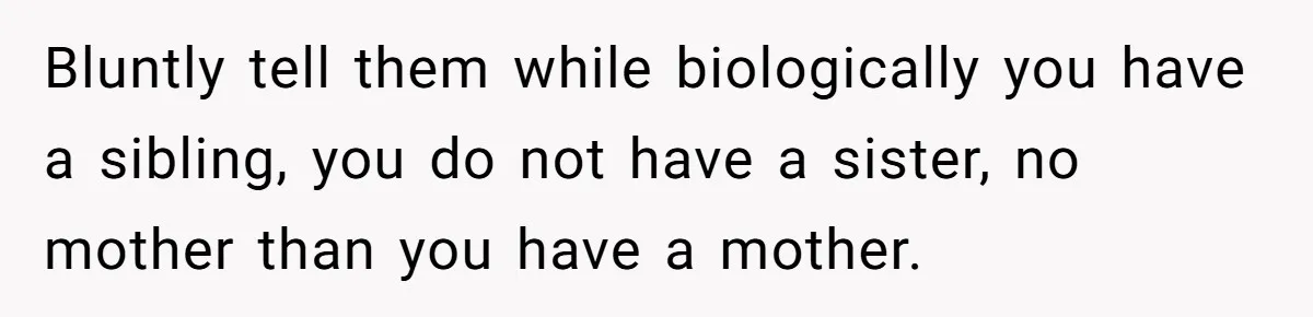 Bluntly tell them while biologically you have a sibling, you do not have a sister, no mother than you have a mother.