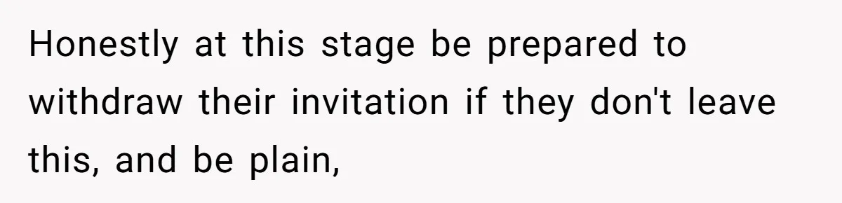 Honestly at this stage be prepared to withdraw their invitation if they don't leave this, and be plain,